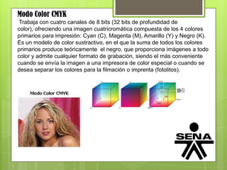 Modo Color CMYK
Trabaja con cuatro canales de 8 bits (32 bits de profundidad de
color), ofreciendo una imagen cuatricromática compuesta de los 4 colores
primarios para impresión: Cyan (C), Magenta (M), Amarillo (Y) y Negro (K).
Es un modelo de color sustractivo, en el que la suma de todos los colores
primarios produce teóricamente el negro, que proporciona imágenes a todo
color y admite cualquier formato de grabación, siendo el más conveniente
cuando se envía la imagen a una impresora de color especial o cuando se
desea separar los colores para la filmación o imprenta (fotolitos).
 