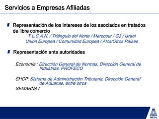 Representación de los intereses de los asociados en tratados de libre comercioT.L.C.A.N. / Triángulo del Norte / Mercosur / G3 / IsraelUnión Europea / Comunidad Europea / Alca/Otros PaísesRepresentación ante autoridadesEconomía : Dirección General de Normas, Dirección General de 		Industrias, PROFECO SHCP: Sistema de Administración Tributaria, Dirección General 		de Aduanas, entre otrosSEMARNATServicios a Empresas Afiliadas