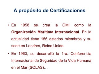 A propósito de Certificaciones
• En 1958 se crea la OMI como la
Organización Marítima Internacional. En la
actualidad tiene 156 estados miembros y su
sede en Londres, Reino Unido.
• En 1960, se desarrolló la 1ra. Conferencia
Internacional de Seguridad de la Vida Humana
en el Mar (SOLAS)…
 