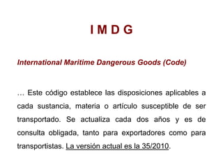 I M D G
International Maritime Dangerous Goods (Code)
… Este código establece las disposiciones aplicables a
cada sustancia, materia o artículo susceptible de ser
transportado. Se actualiza cada dos años y es de
consulta obligada, tanto para exportadores como para
transportistas. La versión actual es la 35/2010.
 