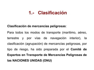 1.- Clasificación
Clasificación de mercancías peligrosas:
Para todos los modos de transporte (marítimo, aéreo,
terrestre y por vías de navegación interior), la
clasificación (agrupación) de mercancías peligrosas, por
tipo de riesgo, ha sido preparada por el Comité de
Expertos en Transporte de Mercancías Peligrosas de
las NACIONES UNIDAS (ONU)
 