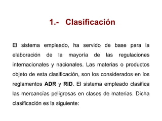 1.- Clasificación
El sistema empleado, ha servido de base para la
elaboración de la mayoría de las regulaciones
internacionales y nacionales. Las materias o productos
objeto de esta clasificación, son los considerados en los
reglamentos ADR y RID. El sistema empleado clasifica
las mercancías peligrosas en clases de materias. Dicha
clasificación es la siguiente:
 