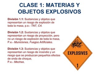 CLASE 1: MATERIAS Y
OBJETOS EXPLOSIVOS
División 1.1: Sustancias y objetos que
representan un riesgo de explosión de
toda la masa, p.e.- TNT, C4.
División 1.2: Sustancias y objetos que
representan un riesgo de proyección, pero
no un riesgo de explosión de toda la masa,
P.e.- Municiones, Fuegos Artificiales.
División 1.3: Sustancias y objetos que
representan un riesgo de incendio y un
riesgo que se produzcan pequeños efectos
de onda de choque,
P.e.- Mechas.
 