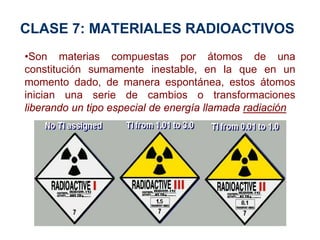 CLASE 7: MATERIALES RADIOACTIVOS
•Son materias compuestas por átomos de una
constitución sumamente inestable, en la que en un
momento dado, de manera espontánea, estos átomos
inician una serie de cambios o transformaciones
liberando un tipo especial de energía llamada radiación
 