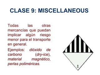 CLASE 9: MISCELLANEOUS
Todas las otras
mercancías que puedan
implicar algún riesgo
menor para el transporte
en general.
Ejemplos: dióxido de
carbono (dry-ice),
material magnético,
perlas poliméricas.
 