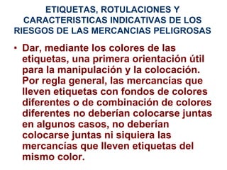 ETIQUETAS, ROTULACIONES Y
CARACTERISTICAS INDICATIVAS DE LOS
RIESGOS DE LAS MERCANCIAS PELIGROSAS
• Dar, mediante los colores de las
etiquetas, una primera orientación útil
para la manipulación y la colocación.
Por regla general, las mercancías que
lleven etiquetas con fondos de colores
diferentes o de combinación de colores
diferentes no deberían colocarse juntas
en algunos casos, no deberían
colocarse juntas ni siquiera las
mercancías que lleven etiquetas del
mismo color.
 