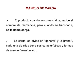 MANEJO DE CARGA
.- El producto cuando se comercializa, recibe el
nombre de mercancía, pero cuando se transporta,
se le llama carga.
.- La carga, se divide en “general” y “a granel”,
cada una de ellas tiene sus características y formas
de atender/ manipular…
 