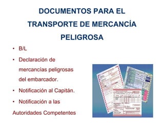 DOCUMENTOS PARA EL
TRANSPORTE DE MERCANCÍA
PELIGROSA
• B/L
• Declaración de
mercancías peligrosas
del embarcador.
• Notificación al Capitán.
• Notificación a las
Autoridades Competentes
 