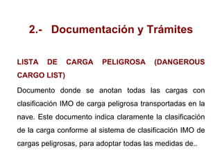 2.- Documentación y Trámites
LISTA DE CARGA PELIGROSA (DANGEROUS
CARGO LIST)
Documento donde se anotan todas las cargas con
clasificación IMO de carga peligrosa transportadas en la
nave. Este documento indica claramente la clasificación
de la carga conforme al sistema de clasificación IMO de
cargas peligrosas, para adoptar todas las medidas de..
 