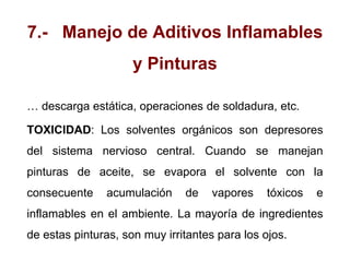 7.- Manejo de Aditivos Inflamables
y Pinturas
… descarga estática, operaciones de soldadura, etc.
TOXICIDAD: Los solventes orgánicos son depresores
del sistema nervioso central. Cuando se manejan
pinturas de aceite, se evapora el solvente con la
consecuente acumulación de vapores tóxicos e
inflamables en el ambiente. La mayoría de ingredientes
de estas pinturas, son muy irritantes para los ojos.
 