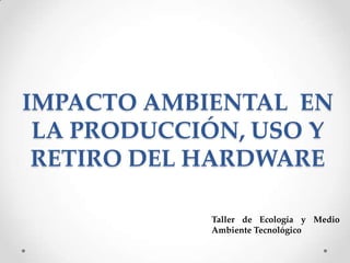 IMPACTO AMBIENTAL EN
LA PRODUCCIÓN, USO Y
RETIRO DEL HARDWARE
Taller de Ecología y Medio
Ambiente Tecnológico

 