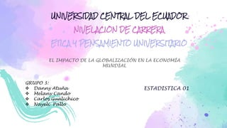 UNIVERSIDAD CENTRAL DEL ECUADOR
NIVELACION DE CARRERA
ETICA Y PENSAMIENTO UNIVERSITARIO
EL IMPACTO DE LA GLOBALIZACIÓN EN LA ECONOMÍA
MUNDIAL
GRUPO 3:
 Danny Atuña
 Melany Cando
 Carlos Gualichico
 Nayeli Pallo
ESTADISTICA 01
 