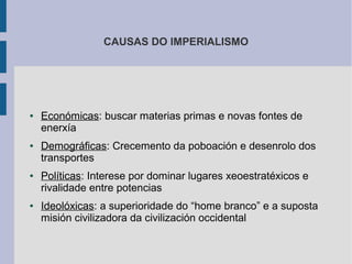 CAUSAS DO IMPERIALISMO




●   Económicas: buscar materias primas e novas fontes de
    enerxía
●   Demográficas: Crecemento da poboación e desenrolo dos
    transportes
●   Políticas: Interese por dominar lugares xeoestratéxicos e
    rivalidade entre potencias
●   Ideolóxicas: a superioridade do “home branco” e a suposta
    misión civilizadora da civilización occidental
 