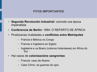 FITOS IMPORTANTES


●   Segunda Revolución Industrial: coincide coa época
    imperialista
●   Conferencia de Berlín: 1884: O REPARTO DE ÁFRICA
●   Prodúcense rivalidades e conflictos entre Metrópoles
        –   Francia e Bélxica no Congo
        –   Francia e Inglaterra en Egipto
        –   Inglaterra e os Boers (colonos holandeses) en África do
              Sur
●   Hai casos de colonizacións sangrentas
        –   Francia: caso de Alxerio
        –   Caso Chino: as guerras do opio
 