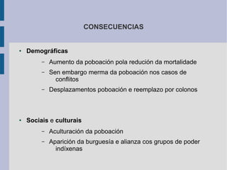 CONSECUENCIAS


●   Demográficas
         –   Aumento da poboación pola redución da mortalidade
         –   Sen embargo merma da poboación nos casos de
               conflitos
         –   Desplazamentos poboación e reemplazo por colonos



●   Sociais e culturais
         –   Aculturación da poboación
         –   Aparición da burguesía e alianza cos grupos de poder
               indíxenas
 
