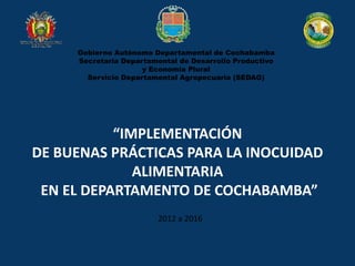 Gobierno Autónomo Departamental de Cochabamba
Secretaria Departamental de Desarrollo Productivo
y Economía Plural
Servicio Departamental Agropecuario (SEDAG)
“IMPLEMENTACIÓN
DE BUENAS PRÁCTICAS PARA LA INOCUIDAD
ALIMENTARIA
EN EL DEPARTAMENTO DE COCHABAMBA”
2012 a 2016
 