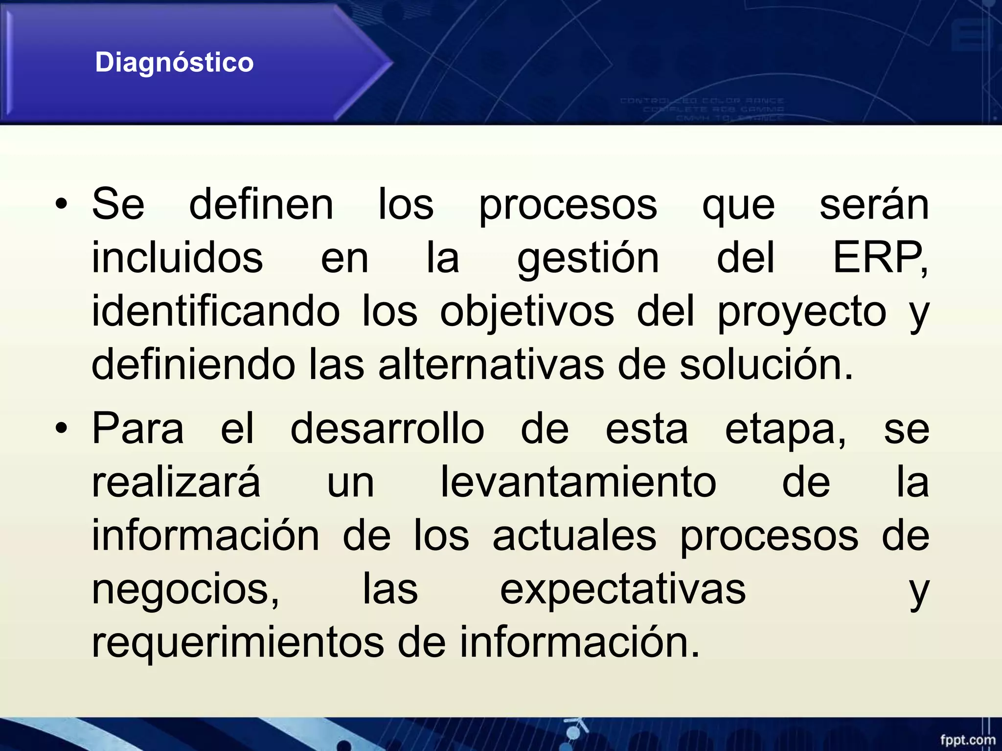 • Se definen los procesos que serán
incluidos en la gestión del ERP,
identificando los objetivos del proyecto y
definiendo las alternativas de solución.
• Para el desarrollo de esta etapa, se
realizará un levantamiento de la
información de los actuales procesos de
negocios, las expectativas y
requerimientos de información.
Diagnóstico
 