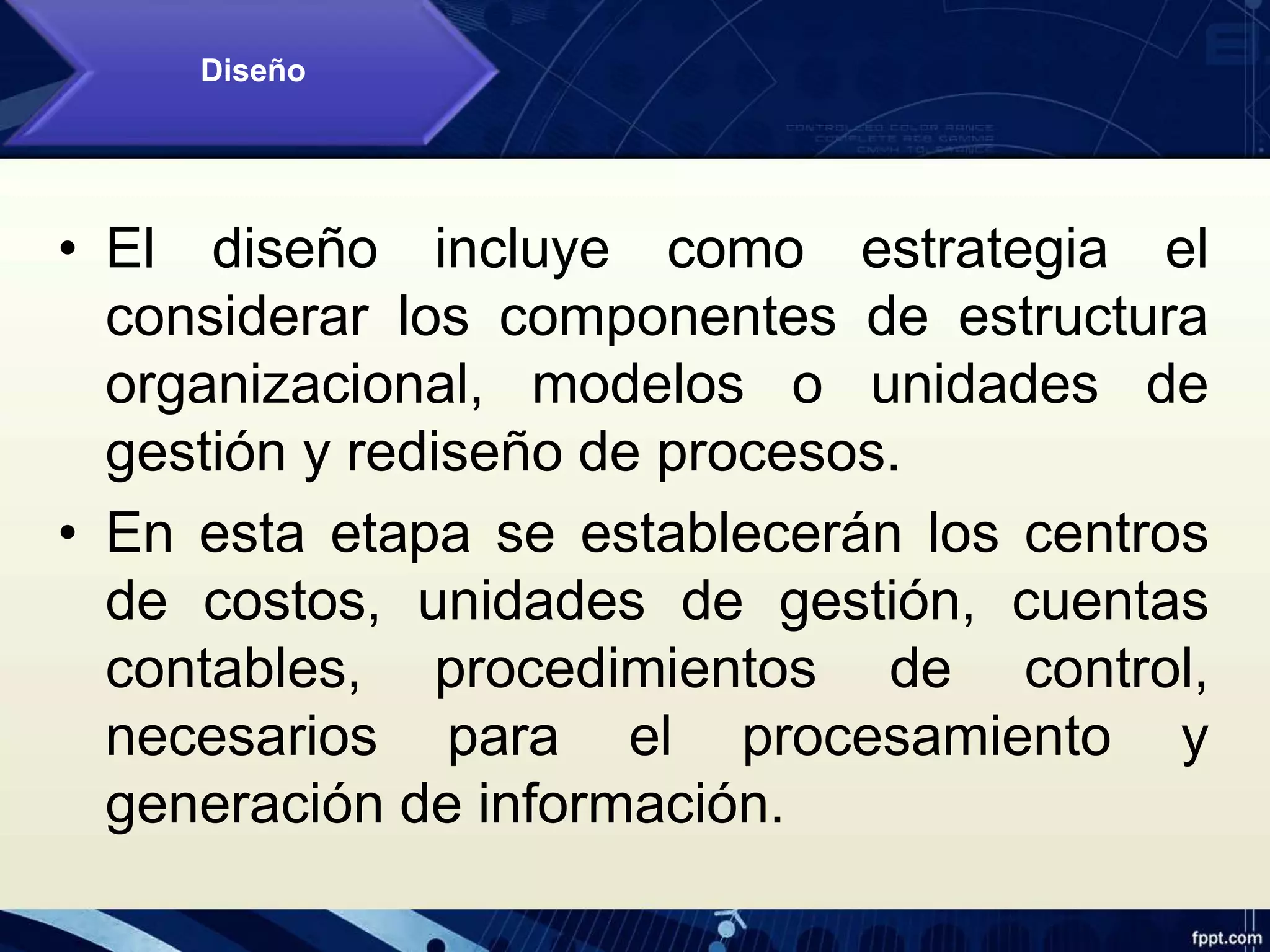 • El diseño incluye como estrategia el
considerar los componentes de estructura
organizacional, modelos o unidades de
gestión y rediseño de procesos.
• En esta etapa se establecerán los centros
de costos, unidades de gestión, cuentas
contables, procedimientos de control,
necesarios para el procesamiento y
generación de información.
Diseño
 