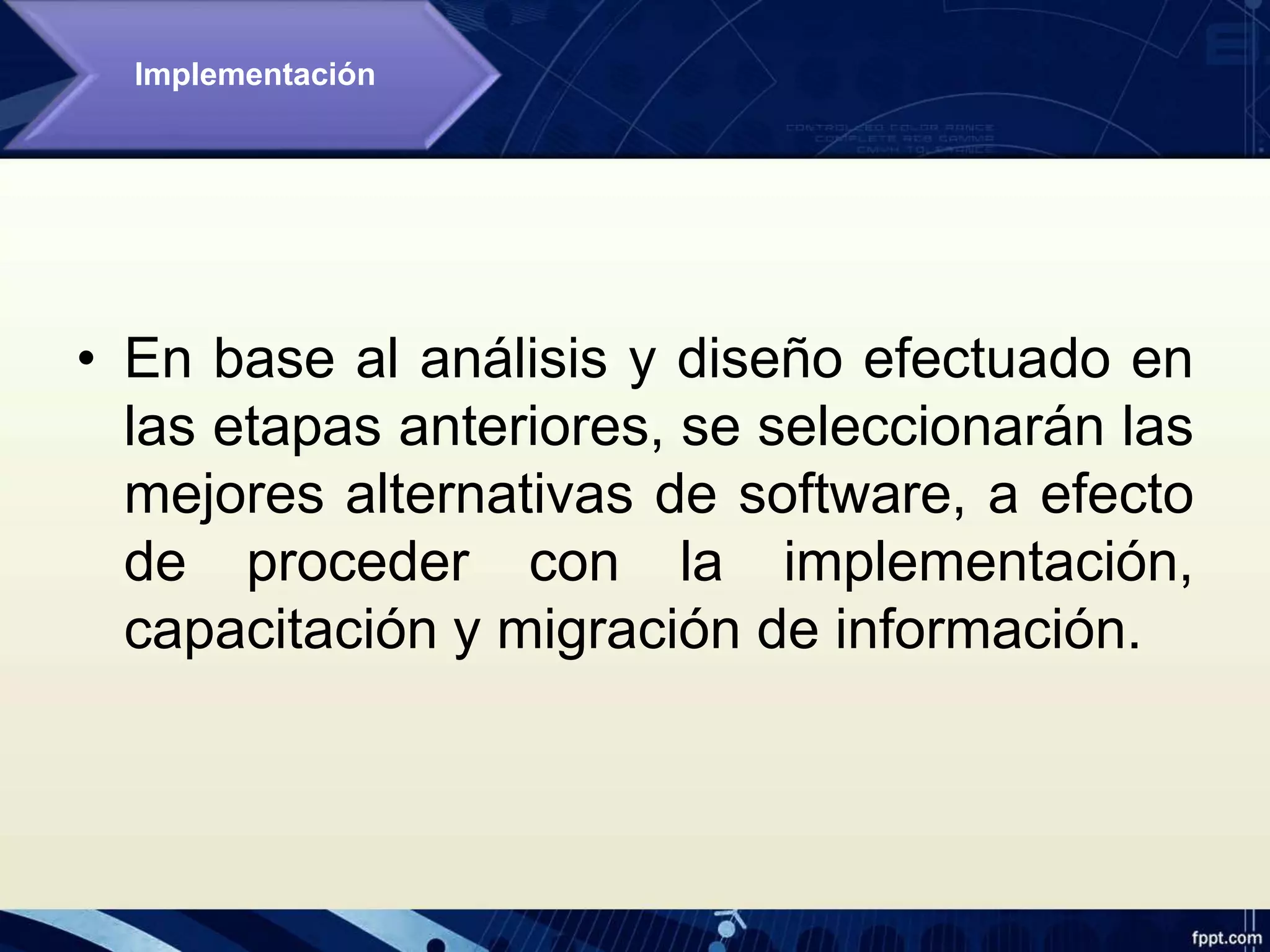 • En base al análisis y diseño efectuado en
las etapas anteriores, se seleccionarán las
mejores alternativas de software, a efecto
de proceder con la implementación,
capacitación y migración de información.
Implementación
 