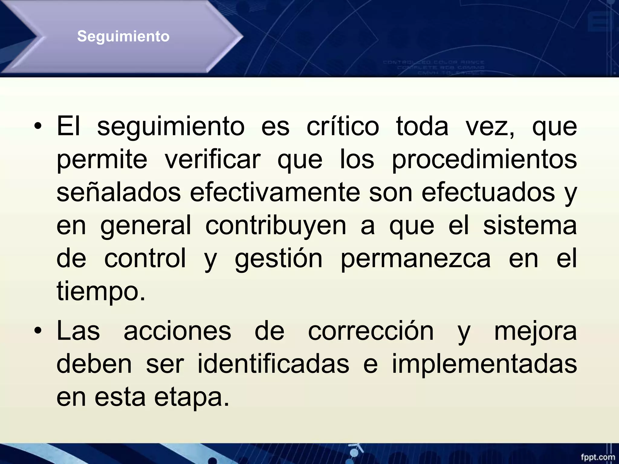 • El seguimiento es crítico toda vez, que
permite verificar que los procedimientos
señalados efectivamente son efectuados y
en general contribuyen a que el sistema
de control y gestión permanezca en el
tiempo.
• Las acciones de corrección y mejora
deben ser identificadas e implementadas
en esta etapa.
Seguimiento
 