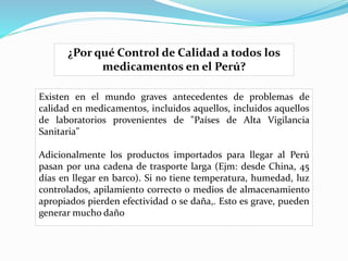 Existen en el mundo graves antecedentes de problemas de
calidad en medicamentos, incluidos aquellos, incluidos aquellos
de laboratorios provenientes de "Países de Alta Vigilancia
Sanitaria"
Adicionalmente los productos importados para llegar al Perú
pasan por una cadena de trasporte larga (Ejm: desde China, 45
días en llegar en barco). Si no tiene temperatura, humedad, luz
controlados, apilamiento correcto o medios de almacenamiento
apropiados pierden efectividad o se daña,. Esto es grave, pueden
generar mucho daño
¿Por qué Control de Calidad a todos los
medicamentos en el Perú?
 