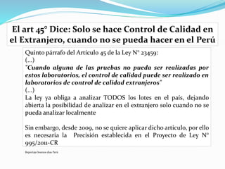 Quinto párrafo del Artículo 45 de la Ley N° 23459:
(...)
"Cuando alguna de las pruebas no pueda ser realizadas por
estos laboratorios, el control de calidad puede ser realizado en
laboratorios de control de calidad extranjeros"
(...)
La ley ya obliga a analizar TODOS los lotes en el país, dejando
abierta la posibilidad de analizar en el extranjero solo cuando no se
pueda analizar localmente
Sin embargo, desde 2009, no se quiere aplicar dicho articulo, por ello
es necesaria la Precisión establecida en el Proyecto de Ley N°
995/2011-CR
Reportaje buenos dias Perú
El art 45° Dice: Solo se hace Control de Calidad en
el Extranjero, cuando no se pueda hacer en el Perú
 
