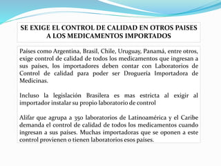 SE EXIGE EL CONTROL DE CALIDAD EN OTROS PAISES
A LOS MEDICAMENTOS IMPORTADOS
Países como Argentina, Brasil, Chile, Uruguay, Panamá, entre otros,
exige control de calidad de todos los medicamentos que ingresan a
sus países, los importadores deben contar con Laboratorios de
Control de calidad para poder ser Droguería Importadora de
Medicinas.
Incluso la legislación Brasilera es mas estricta al exigir al
importador instalar su propio laboratorio de control
Alifar que agrupa a 350 laboratorios de Latinoamérica y el Caribe
demanda el control de calidad de todos los medicamentos cuando
ingresan a sus países. Muchas importadoras que se oponen a este
control provienen o tienen laboratorios esos países.
 