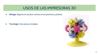 USOS DE LAS IMPRESORAS 3D
● Biología: Órganos sin producir rechazo en los pacientes y prótesis.
● Tecnología: Crear piezas complejas.
15
 