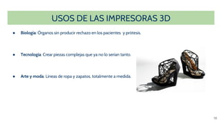 USOS DE LAS IMPRESORAS 3D
● Biología: Órganos sin producir rechazo en los pacientes y prótesis.
● Tecnología: Crear piezas complejas que ya no lo serían tanto.
● Arte y moda: Líneas de ropa y zapatos, totalmente a medida.
16
 