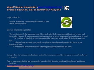 Ángel Vázquez Hernández ( [email_address] )  Creative Commons Reconocimiento 3.0 España Usted es libre de: * copiar, distribuir y comunicar públicamente la obra * hacer obras derivadas Bajo las condiciones siguientes: *Reconocimiento. Debe reconocer los créditos de la obra de la manera especificada por el autor o el licenciador (pero no de una manera que sugiera que tiene su apoyo o apoyan el uso que hace de su obra). * Al reutilizar o distribuir la obra, tiene que dejar bien claro los términos de la licencia de esta obra.   * Alguna de estas condiciones puede no aplicarse si se obtiene el permiso del titular de los derechos de autor * Nada en esta licencia menoscaba o restringe los derechos morales del autor. Los derechos derivados de usos legítimos u otras limitaciones reconocidas por ley no se ven afectados por lo anterior. Esto es un resumen legible por humanos del texto legal (la licencia completa) disponible en los idiomas siguientes: Catalán   Castellano   Euskera   Gallego 