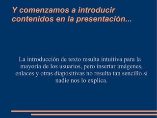 Y comenzamos a introducir contenidos en la presentación... La introducción de texto resulta intuitiva para la mayoría de los usuarios, pero insertar imágenes, enlaces y otras diapositivas no resulta tan sencillo si nadie nos lo explica. 