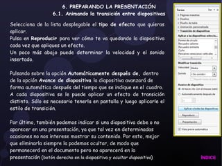 6. PREPARANDO LA PRESENTACIÓN 6.1. Animando la transición entre diapositivas Selecciona de la lista desplegable el  tipo de efecto  que quieras aplicar. Pulsa en  Reproducir  para ver cómo te va quedando la diapositiva cada vez que apliques un efecto. Un poco más abajo puede determinar la velocidad y el sonido insertado. Pulsando sobre la opción  Automáticamente después de,  dentro de la opción  Avance de diapositiva  la diapositiva avanzará de forma automática después del tiempo que se indique en el   cuadro. A cada diapositiva se le puede aplicar un efecto de transición distinto. Sólo es necesario tenerla en pantalla y luego aplicarle el estilo de transición. Por último, también podemos indicar si una diapositiva debe o no aparecer en una presentación, ya que tal vez en determinadas ocasiones no nos interese mostrar su contenido. Por esto, mejor que eliminarla siempre la podemos ocultar, de modo que permanecerá en el documento pero no aparecerá en la presentación ( botón derecho en la diapositiva y  ocultar diapositiva ) ÍNDICE 