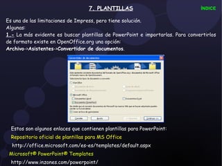 7. PLANTILLAS Es una de las limitaciones de Impress, pero tiene solución. Algunas: 1.-  La más evidente es buscar plantillas de PowerPoint e importarlas .  Para convertirlos de formato existe en OpenOffice.org una opción:  Archivo -> Asistentes -> Convertidor de documentos . ÍNDICE Estos son algunos enlaces que contienen plantillas para PowerPoint: Repositorio oficial de plantillas para MS Office http://office.microsoft.com/es-es/templates/default.aspx Microsoft® PowerPoint® Templates http://www.inzones.com/powerpoint/ 