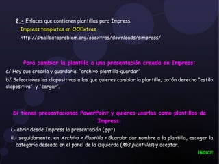 2.-  Enlaces que contienen plantillas para Impress: Impress templates en OOExtras    http://smalldataproblem.org/ooextras/downloads/simpress/ Para cambiar la plantilla a una presentación creada en Impress: a/ Hay que crearla y guardarla: “archivo-plantilla-guardar” b/ Seleccionas las diapositivas a las que quieres cambiar la plantilla, botón derecho “estilo diapositiva”  y “cargar”. Si tienes presentaciones PowerPoint y quieres usarlas como plantillas de Impress: i.- abrir desde Impress la presentación (.ppt) ii.- seguidamente, en  Archivo > Plantilla > Guardar  dar nombre a la plantilla, escoger la categoría deseada en el panel de la izquierda ( Mis plantillas ) y aceptar.  ÍNDICE 