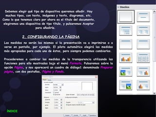 Debemos elegir qué tipo de diapositiva queremos añadir. Hay muchos tipos, con texto, imágenes y texto, diagramas, etc. Como lo que tenemos claro por ahora es el título del documento, elegiremos una diapositiva de tipo título, y pulsaremos Aceptar para añadirla.  2. CONFIGURANDO LA PÁGINA Las medidas no serán las mismas si la presentación va a imprimirse o a verse en pantalla, por ejemplo. El piloto automático elegirá las medidas más apropiadas para cada uno de éstos, pero siempre podemos cambiarlos. Procederemos a cambiar las medidas de la transparencia utilizando las funciones para ello mostradas bajo el menú  Formato . Pulsaremos sobre la opción  Página , y nos aparecerá un cuadro de diálogo1 denominado  Preparar   página , con dos pestañas,  Página y Fondo . ÍNDICE 