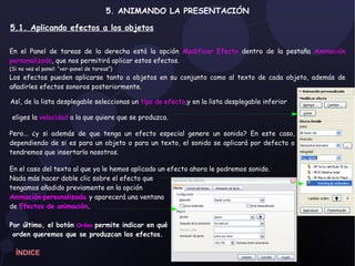 5. ANIMANDO LA PRESENTACIÓN   5.1. Aplicando efectos a los objetos Así, de la lista desplegable seleccionas un  tipo de efecto ,y en la lista desplegable inferior eliges la  velocidad  a la que quiere que se produzca. En el Panel de tareas de la derecha está la opción  Modificar Efecto  dentro de la pestaña  Animación personalizada , que nos permitirá aplicar estos efectos.  (Si no ves el panel: “ver-panel de tareas”) Los efectos pueden aplicarse tanto a objetos en su conjunto como al texto de cada objeto, además de añadirles efectos sonoros posteriormente.  Pero... ¿y si además de que tenga un efecto especial genere un sonido? En este caso, dependiendo de si es para un objeto o para un texto, el sonido se aplicará por defecto o tendremos que insertarlo nosotros. En el caso del texto al que ya le hemos aplicado un efecto ahora le podremos sonido. Nada más hacer doble clic sobre el efecto que  tengamos añadido previamente en la opción  Animación   personalizada  y aparecerá una ventana  de  Efectos de animación . Por último, el botón  Orden   permite indicar en qué orden queremos que se produzcan los efectos. ÍNDICE 