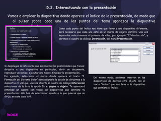 5.2. Interactuando con la presentación Vamos a emplear la diapositiva donde aparece el índice de la presentación, de modo que al pulsar sobre cada uno de los puntos del tema aparezca la diapositiva correspondiente.  ÍNDICE Como cada punto del índice nos tiene que llevar a una diapositiva diferente, será necesario que cada uno esté en un marco de objeto distinto. Una vez separados seleccionamos el primero de ellos, por ejemplo “1.Introducción”, y abrimos el cuadro de diálogo  Interacción , del menú  Presentación . Si despliegas la lista verás que son muchas las posibilidades que tienes: dirigirte a una diapositiva en particular, abrir un documento, reproducir un sonido, ejecutar una macro, finalizar la presentación... Por ejemplo, seleccionas el marco donde aparece el texto “2. Formación del Sistema Solar” para asignarle la acción de dirigirnos a la diapositiva 4. Así que, una vez abierto el cuadro de diálogo  Interacción  seleccionas de la lista la opción  Ir a página u objeto . Te aparecerá entonces un cuadro con todas las diapositivas que contiene tu presentación: sólo has de seleccionar aquella a la que quieres que se dirija, en este caso la 4. Del mismo modo, podemos insertar en las diapositivas de destino otro objeto con el texto “índice” que nos lleve a la diapositiva que contiene el índice. 