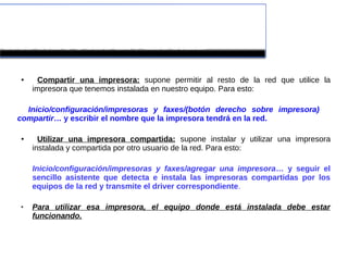  COMPARTIR Y UTILIZAR UNA 
IMPRESORA EN LA RED
● Compartir una impresora: supone permitir al resto de la red que utilice la
impresora que tenemos instalada en nuestro equipo. Para esto:
Inicio/configuración/impresoras y faxes/(botón derecho sobre impresora)
compartir… y escribir el nombre que la impresora tendrá en la red.
● Utilizar una impresora compartida: supone instalar y utilizar una impresora
instalada y compartida por otro usuario de la red. Para esto:
Inicio/configuración/impresoras y faxes/agregar una impresora… y seguir el
sencillo asistente que detecta e instala las impresoras compartidas por los
equipos de la red y transmite el driver correspondiente.
 Para utilizar esa impresora, el equipo donde está instalada debe estar
funcionando.
 