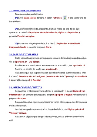 27. FONDOS DE DIAPOSITIVAS
Tenemos varias posibilidades:
1ª) En la Barra lateral derecha > botón Patrones > clic sobre uno de
los modelos.
2ª) Elegir un color sólido, gradiente, trama o mapa de bits de los que
aparecen en menú Diapositiva > Propiedades de página o diapositiva >
pestaña Fondo > Aceptar.
3ª) Poner una imagen guardada: ir a menú Diapositiva > Establecer
imagen de fondo > elegir la imagen > Abrir.
28. PASE DE FOTOGRAFÍAS
Cada fotografía debemos ponerla como imagen de fondo de una diapositiva,
ver el apartado 27 – 2ª) opción.
Establecer una transición al azar con avance automático, ver apartado 20.
Ponerle un sonido de fondo, ver apartado 21.
Para conseguir que la presentación pueda reiniciarse cuando llegue al final,
ir a menú Presentación > Configurar presentación > en Tipo elegir Automático
> poner el tiempo en 0 > Aceptar.
29. INTERACCIÓN DE OBJETOS
Seleccionar el objeto que vaya a tener la interacción > menú Diapositiva >
Interacción > en el menú desplegable, elegir Ir a página u objeto > seleccionar la
página > Aceptar.
En una diapositiva podemos seleccionar varios objetos para que tengan una
misma interacción.
Los botones podemos arrastrarlos desde la Galería, en Página principal,
Viñetas y arrows.
Para editar objetos que tengan interacciones, utilizar el botón derecho del
ratón.
 