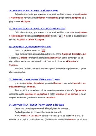 30. HIPERENLACES DE TEXTO A PÁGINAS WEB
Seleccionar el texto que vayamos a convertir en hiperenlace > menú Insertar
> Hiperenlace > botón lateral Internet > en Destino, pegar la URL completa de la
página web > Aceptar.
31. HIPERENLACES DE TEXTO A OTRAS DIAPOSITIVAS
Seleccionar el texto que vayamos a convertir en hiperenlace > menú Insertar
> Hiperenlace > botón lateral Documento > botón > elegir la diapositiva de
destino > Aplicar > Cerrar > Aceptar.
32. EXPORTAR LA PRESENTACIÓN A PDF
Botón de exportación a pdf
Para exportar solo algunas diapositivas, ir a menú Archivo > Exportar a pdf
> pestaña General > marcar el apartado Diapositivas y poner el margen de las
diapositivas a exportar, por ejemplo 1-3, para las 3 primeras > Exportar >
Guardar.
El archivo pdf se crea en la misma carpeta donde esté la presentación y con
el mismo nombre.
33. IMPRIMIR LA PRESENTACIÓN EN MINIATURAS
Ir a menú Archivo > Imprimir > pestaña General > apartado Imprimir > en
Documento elegir Folletos.
Para imprimir a un archivo pdf, en la ventana anterior > pestaña Opciones >
marcar la casilla Imprimir en un archivo > botón Imprimir en un archivo > elegir
carpeta de destino y teclear el nombre > Guardar.
34. CONVERTIR LA PRESENTACIÓN EN UN SITIO WEB
Crear una carpeta que contendrá las páginas del sitio web.
Cada diapositiva se convertirá en una página web.
Menú Archivo > Exportar > seleccionar la carpeta de destino > teclear el
nombre de la página principal del sitio (es conveniente que sea index) > en la parte
 