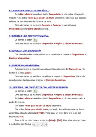 6. CREAR UNA DIAPOSITIVA DE TÍTULO
En la Barra lateral derecha > botón Propiedades > clic sobre el segundo
modelo > clic sobre Pulse para añadir un título y teclearlo. Observar que aparece
la barra de herramientas de Formato de texto.
Otra alternativa es ir a menú Formato > Carácter o usar el botón
Propiedades de la Barra lateral derecha.
7. INSERTAR UNA DIAPOSITIVA NUEVA
Le damos al botón
Otra alternativa es ir a menú Diapositiva > Página o diapositiva nueva.
8. DUPLICAR UNA DIAPOSITIVA
Clic derecho sobre la diapositiva en el panel lateral izquierdo Diapositivas >
Duplicar diapositiva.
9. BORRAR UNA DIAPOSITIVA
Seleccionamos la dispositiva en el panel lateral izquierdo Diapositivas y le
damos a la tecla [Supr].
Otra alternativa es, desde el panel lateral izquierdo Diapositivas, hacer clic
derecho sobre la diapositiva a borrar > Eliminar diapositiva.
10. INSERTAR UNA DIAPOSITIVA CON VIÑETAS E IMAGEN
Le damos al botón
Otra alternativa es ir a menú Diapositiva > Página o diapositiva nueva.
En la Barra lateral derecha > botón Propiedades > clic sobre un modelo a
partir del tercero.
Clic sobre Pulse para añadir un título y teclearlo.
Clic sobre Pulse para añadir texto y teclearlo. Las viñetas salen de forma
automática al darle a la tecla [INTRO]. Para bajar un nivel darle a la tecla del
tabulador [Tab].
Para subir un nivel darle a las teclas [May] + [Tab]. Otra alternativa es darle
a los botones de flecha
 