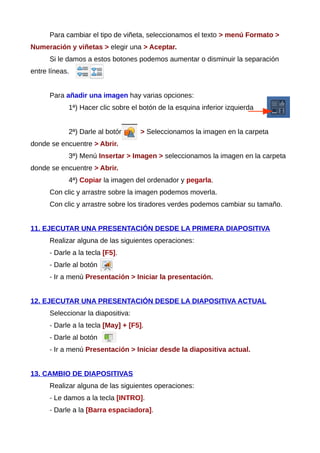 Para cambiar el tipo de viñeta, seleccionamos el texto > menú Formato >
Numeración y viñetas > elegir una > Aceptar.
Si le damos a estos botones podemos aumentar o disminuir la separación
entre líneas.
Para añadir una imagen hay varias opciones:
1ª) Hacer clic sobre el botón de la esquina inferior izquierda
2ª) Darle al botón > Seleccionamos la imagen en la carpeta
donde se encuentre > Abrir.
3ª) Menú Insertar > Imagen > seleccionamos la imagen en la carpeta
donde se encuentre > Abrir.
4ª) Copiar la imagen del ordenador y pegarla.
Con clic y arrastre sobre la imagen podemos moverla.
Con clic y arrastre sobre los tiradores verdes podemos cambiar su tamaño.
11. EJECUTAR UNA PRESENTACIÓN DESDE LA PRIMERA DIAPOSITIVA
Realizar alguna de las siguientes operaciones:
- Darle a la tecla [F5].
- Darle al botón
- Ir a menú Presentación > Iniciar la presentación.
12. EJECUTAR UNA PRESENTACIÓN DESDE LA DIAPOSITIVA ACTUAL
Seleccionar la diapositiva:
- Darle a la tecla [May] + [F5].
- Darle al botón
- Ir a menú Presentación > Iniciar desde la diapositiva actual.
13. CAMBIO DE DIAPOSITIVAS
Realizar alguna de las siguientes operaciones:
- Le damos a la tecla [INTRO].
- Darle a la [Barra espaciadora].
 