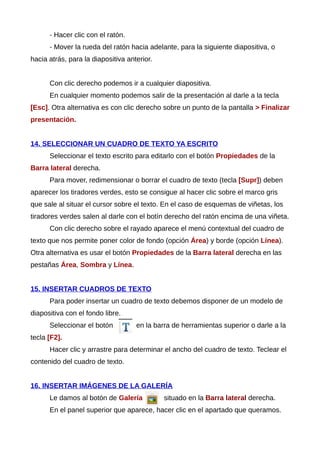 - Hacer clic con el ratón.
- Mover la rueda del ratón hacia adelante, para la siguiente diapositiva, o
hacia atrás, para la diapositiva anterior.
Con clic derecho podemos ir a cualquier diapositiva.
En cualquier momento podemos salir de la presentación al darle a la tecla
[Esc]. Otra alternativa es con clic derecho sobre un punto de la pantalla > Finalizar
presentación.
14. SELECCIONAR UN CUADRO DE TEXTO YA ESCRITO
Seleccionar el texto escrito para editarlo con el botón Propiedades de la
Barra lateral derecha.
Para mover, redimensionar o borrar el cuadro de texto (tecla [Supr]) deben
aparecer los tiradores verdes, esto se consigue al hacer clic sobre el marco gris
que sale al situar el cursor sobre el texto. En el caso de esquemas de viñetas, los
tiradores verdes salen al darle con el botín derecho del ratón encima de una viñeta.
Con clic derecho sobre el rayado aparece el menú contextual del cuadro de
texto que nos permite poner color de fondo (opción Área) y borde (opción Línea).
Otra alternativa es usar el botón Propiedades de la Barra lateral derecha en las
pestañas Área, Sombra y Línea.
15. INSERTAR CUADROS DE TEXTO
Para poder insertar un cuadro de texto debemos disponer de un modelo de
diapositiva con el fondo libre.
Seleccionar el botón en la barra de herramientas superior o darle a la
tecla [F2].
Hacer clic y arrastre para determinar el ancho del cuadro de texto. Teclear el
contenido del cuadro de texto.
16. INSERTAR IMÁGENES DE LA GALERÍA
Le damos al botón de Galería situado en la Barra lateral derecha.
En el panel superior que aparece, hacer clic en el apartado que queramos.
 