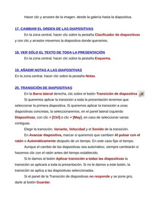 Hacer clic y arrastre de la imagen, desde la galería hasta la diapositiva.
17. CAMBIAR EL ORDEN DE LAS DIAPOSITIVAS
En la zona central, hacer clic sobre la pestaña Clasificador de diapositivas
y con clic y arrastre movemos la diapositiva donde queramos.
18. VER SÓLO EL TEXTO DE TODA LA PRESENTACIÓN
En la zona central, hacer clic sobre la pestaña Esquema.
19. AÑADIR NOTAS A LAS DIAPOSITIVAS
En la zona central, hacer clic sobre la pestaña Notas.
20. TRANSICIÓN DE DIAPOSITIVAS
En la Barra lateral derecha, clic sobre el botón Transición de diapositiva
Si queremos aplicar la transición a toda la presentación tenemos que
seleccionar la primera diapositiva. Si queremos aplicar la transición a unas
diapositivas concretas, la seleccionaremos, en el panel lateral izquierdo
Diapositivas, con clic + [Ctrl] o clic + [May], en caso de seleccionar varias
contiguas.
Elegir la transición, Variante, Velocidad y el Sonido de la transición.
En Avanzar diapositiva, marcar si queremos que cambien Al pulsar con el
ratón o Automáticamente después de un tiempo. En este caso fijar el tiempo.
Aunque el cambio de las diapositivas sea automático, siempre cambiarán si
hacemos clic con el ratón antes del tiempo establecido.
Si le damos al botón Aplicar transición a todas las diapositivas la
transición se aplicará a toda la presentación. Si no le damos a este botón, la
transición se aplica a las diapositivas seleccionadas.
Si el panel de la Transición de diapositivas no responde y se pone gris,
darle al botón Guardar.
 
