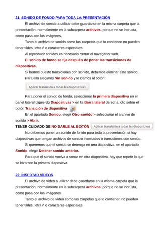 21. SONIDO DE FONDO PARA TODA LA PRESENTACIÓN
El archivo de sonido a utilizar debe guardarse en la misma carpeta que la
presentación, normalmente en la subcarpeta archivos, porque no se incrusta,
como pasa con las imágenes.
Tanto el archivo de sonido como las carpetas que lo contienen no pueden
tener tildes, letra ñ o caracteres especiales.
Al reproducir sonidos es necesario cerrar el navegador web.
El sonido de fondo se fija después de poner las transiciones de
diapositivas.
Si hemos puesto transiciones con sonido, debemos eliminar este sonido.
Para ello elegimos Sin sonido y le damos al botón:
Para poner el sonido de fondo, seleccionar la primera diapositiva en el
panel lateral izquierdo Diapositivas > en la Barra lateral derecha, clic sobre el
botón Transición de diapositiva
En el apartado Sonido, elegir Otro sonido > seleccionar el archivo de
sonido > Abrir.
TENER CUIDADO DE NO DARLE AL BOTÓN
No debemos poner un sonido de fondo para toda la presentación si hay
diapositivas que tengan archivos de sonido insertados o transiciones con sonido.
Si queremos que el sonido se detenga en una diapositiva, en el apartado
Sonido, elegir Detener sonido anterior.
Para que el sonido vuelva a sonar en otra diapositiva, hay que repetir lo que
se hizo con la primera diapositiva.
22. INSERTAR VÍDEOS
El archivo de vídeo a utilizar debe guardarse en la misma carpeta que la
presentación, normalmente en la subcarpeta archivos, porque no se incrusta,
como pasa con las imágenes.
Tanto el archivo de vídeo como las carpetas que lo contienen no pueden
tener tildes, letra ñ o caracteres especiales.
 