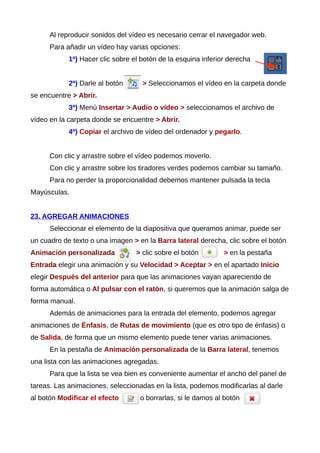Al reproducir sonidos del vídeo es necesario cerrar el navegador web.
Para añadir un vídeo hay varias opciones:
1ª) Hacer clic sobre el botón de la esquina inferior derecha
2ª) Darle al botón > Seleccionamos el vídeo en la carpeta donde
se encuentre > Abrir.
3ª) Menú Insertar > Audio o vídeo > seleccionamos el archivo de
vídeo en la carpeta donde se encuentre > Abrir.
4ª) Copiar el archivo de vídeo del ordenador y pegarlo.
Con clic y arrastre sobre el vídeo podemos moverlo.
Con clic y arrastre sobre los tiradores verdes podemos cambiar su tamaño.
Para no perder la proporcionalidad debemos mantener pulsada la tecla
Mayúsculas.
23. AGREGAR ANIMACIONES
Seleccionar el elemento de la diapositiva que queramos animar, puede ser
un cuadro de texto o una imagen > en la Barra lateral derecha, clic sobre el botón
Animación personalizada > clic sobre el botón > en la pestaña
Entrada elegir una animación y su Velocidad > Aceptar > en el apartado Inicio
elegir Después del anterior para que las animaciones vayan apareciendo de
forma automática o Al pulsar con el ratón, si queremos que la animación salga de
forma manual.
Además de animaciones para la entrada del elemento, podemos agregar
animaciones de Énfasis, de Rutas de movimiento (que es otro tipo de énfasis) o
de Salida, de forma que un mismo elemento puede tener varias animaciones.
En la pestaña de Animación personalizada de la Barra lateral, tenemos
una lista con las animaciones agregadas.
Para que la lista se vea bien es conveniente aumentar el ancho del panel de
tareas. Las animaciones, seleccionadas en la lista, podemos modificarlas al darle
al botón Modificar el efecto o borrarlas, si le damos al botón
 