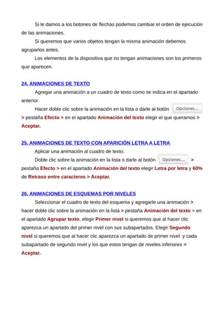Si le damos a los botones de flechas podemos cambiar el orden de ejecución
de las animaciones.
Si queremos que varios objetos tengan la misma animación debemos
agruparlos antes.
Los elementos de la dispositiva que no tengan animaciones son los primeros
que aparecen.
24. ANIMACIONES DE TEXTO
Agregar una animación a un cuadro de texto como se indica en el apartado
anterior.
Hacer doble clic sobre la animación en la lista o darle al botón
> pestaña Efecto > en el apartado Animación del texto elegir el que queramos >
Aceptar.
25. ANIMACIONES DE TEXTO CON APARICIÓN LETRA A LETRA
Aplicar una animación al cuadro de texto.
Doble clic sobre la animación en la lista o darle al botón >
pestaña Efecto > en el apartado Animación del texto elegir Letra por letra y 60%
de Retraso entre caracteres > Aceptar.
26. ANIMACIONES DE ESQUEMAS POR NIVELES
Seleccionar el cuadro de texto del esquema y agregarle una animación >
hacer doble clic sobre la animación en la lista > pestaña Animación del texto > en
el apartado Agrupar texto, elegir Primer nivel si queremos que al hacer clic
aparezca un apartado del primer nivel con sus subapartados. Elegir Segundo
nivel si queremos que al hacer clic aparezca un apartado de primer nivel y cada
subapartado de segundo nivel y los que estos tengan de niveles inferiores >
Aceptar.
 