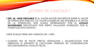 ¿COMO SE CALCULA?
ART. 65.- BASE GRAVABLE ES EL VALOR MAYOR QUE RESULTE ENTRE EL VALOR
DE OPERACIÓN (PRECIO) Y EL VALOR COMERCIAL DEL INMUEBLE A LA FECHA
DE LA OPERACIÓN, ESTE ULTIMO DETERMINADO POR EL AVALUO
HACENDARIO PRACTICADO POR PERITO VALUADOR ATORIZADO POR EL
PODER EJECUTIVO ESTATAL.
ESTE AVALUO TIENE UNA VIGENCIA DE 1 AÑO.
• CUANDO NO SE PACTE PRECIO (DONACION / ADJUDICACION POR
HERENCIA) EL IMPUESTO SE CALCULARA TENIENDO EN CONSIDERACION
EXCLUSIVAMENTE EL AVALUO FISCAL.
 