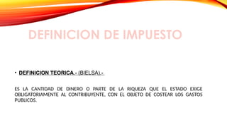 DEFINICION DE IMPUESTO
• DEFINICION TEORICA.- (BIELSA).-
ES LA CANTIDAD DE DINERO O PARTE DE LA RIQUEZA QUE EL ESTADO EXIGE
OBLIGATORIAMENTE AL CONTRIBUYENTE, CON EL OBJETO DE COSTEAR LOS GASTOS
PUBLICOS.
 