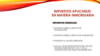 IMPUESTOS FEDERALES:
 IMPUESTO SOBRE LA RENTA POR
ENAJENACIÓN
 IMPUESTO SOBRE LA RENTA POR ADQUISICIÓN
 IMPUESTO AL VALOR AGREGADO
 Articulo 133 CONSTITUCIÓN POLÍTICA DE LOS
ESTADOS MEXICANOS,31,133,11 DE LA
CONSTITUCIÓN DEL ESTADO DE QUERETARO
IMPUESTOS APLICABLES
EN MATERIA INMOBILIARIA
 